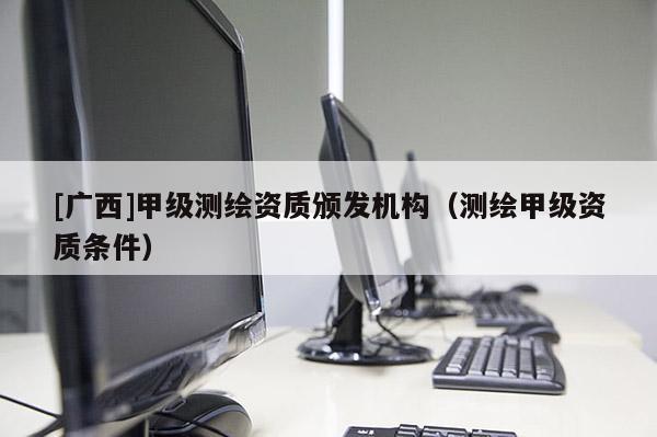 [广西]甲级测绘资质颁发机构（测绘甲级资质条件）