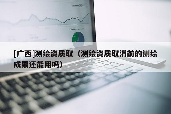 [广西]测绘资质取（测绘资质取消前的测绘成果还能用吗）