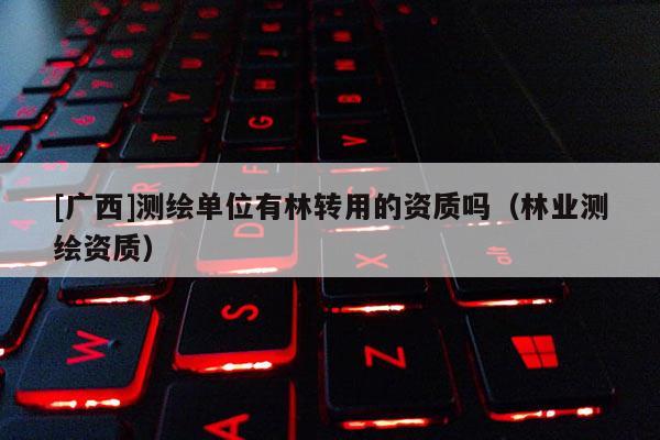 [广西]测绘单位有林转用的资质吗（林业测绘资质）