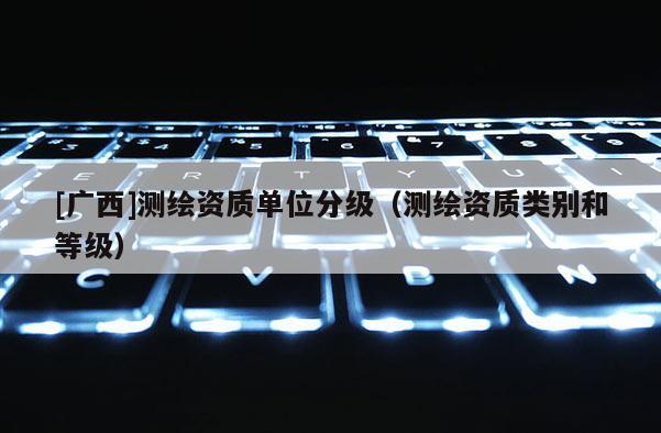 [广西]测绘资质单位分级（测绘资质类别和等级）