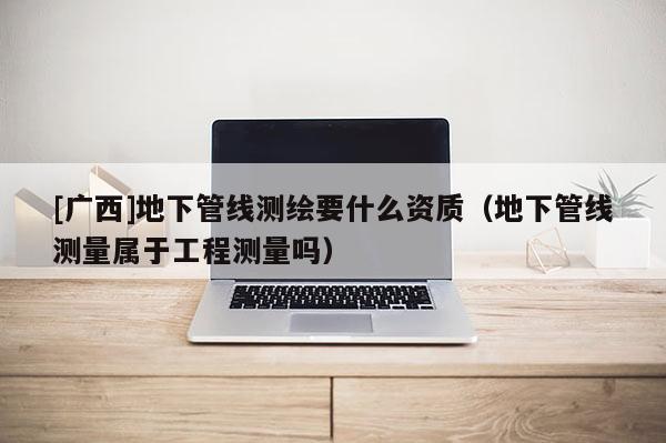 [广西]地下管线测绘要什么资质（地下管线测量属于工程测量吗）