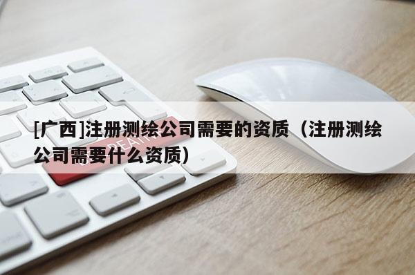 [广西]注册测绘公司需要的资质（注册测绘公司需要什么资质）