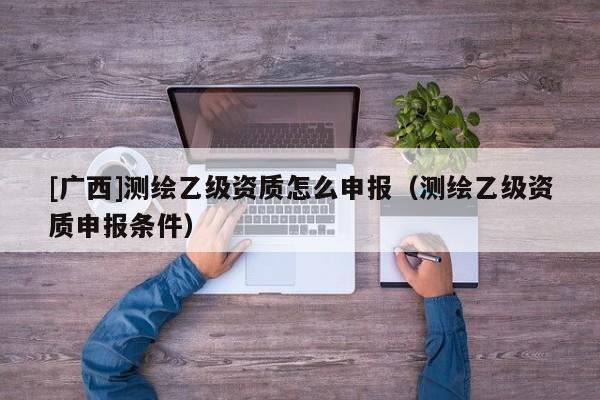 [广西]测绘乙级资质怎么申报（测绘乙级资质申报条件）