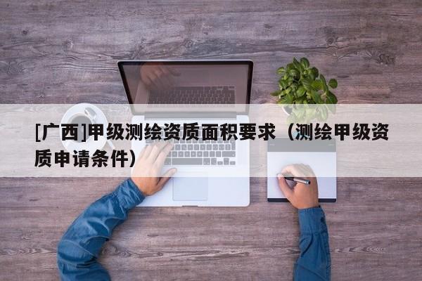 [广西]甲级测绘资质面积要求（测绘甲级资质申请条件）