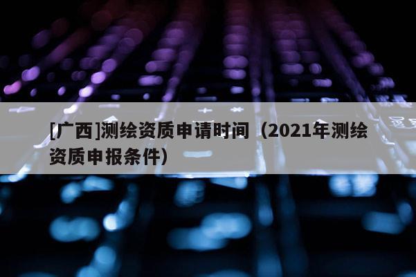 [广西]测绘资质申请时间（2021年测绘资质申报条件）