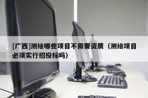 [广西]测绘哪些项目不需要资质（测绘项目必须实行招投标吗）