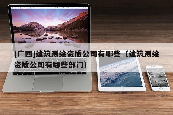 [广西]建筑测绘资质公司有哪些（建筑测绘资质公司有哪些部门）