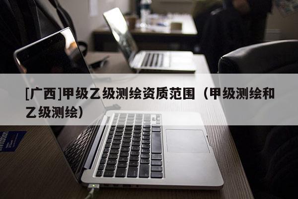 [广西]甲级乙级测绘资质范围（甲级测绘和乙级测绘）