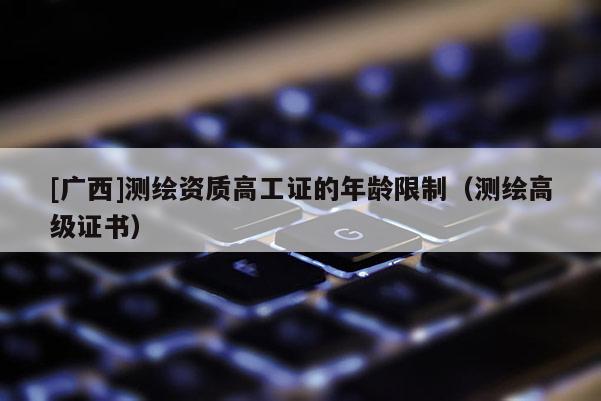 [广西]测绘资质高工证的年龄限制（测绘高级证书）