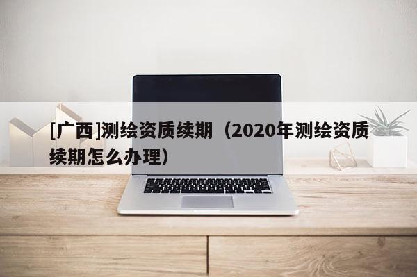 [广西]测绘资质续期（2020年测绘资质续期怎么办理）