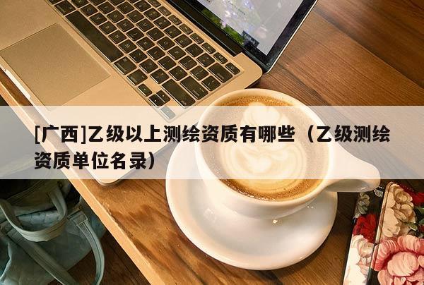 [广西]乙级以上测绘资质有哪些（乙级测绘资质单位名录）