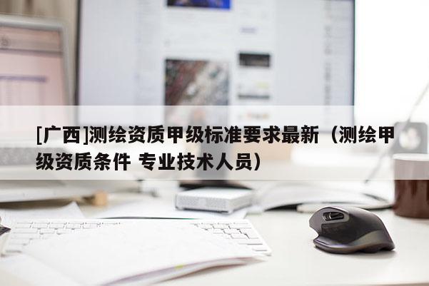[广西]测绘资质甲级标准要求最新（测绘甲级资质条件 专业技术人员）