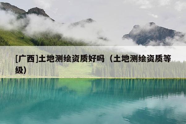 [广西]土地测绘资质好吗（土地测绘资质等级）