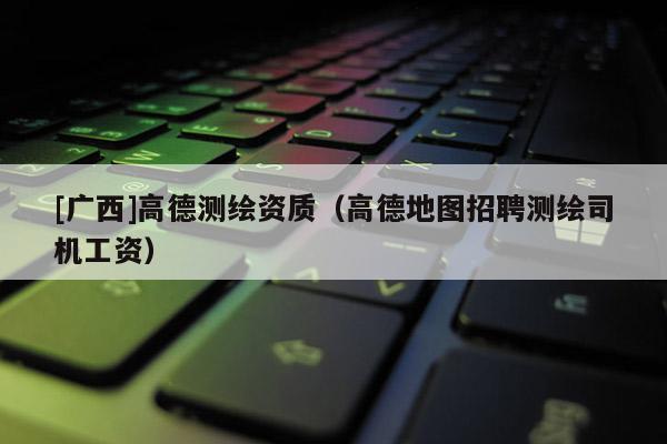 [广西]高德测绘资质（高德地图招聘测绘司机工资）