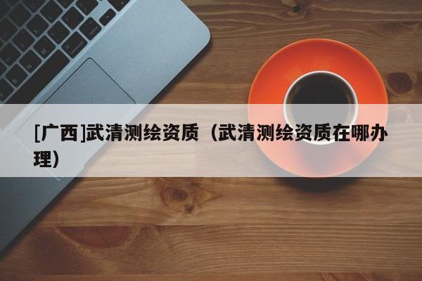 [广西]武清测绘资质（武清测绘资质在哪办理）
