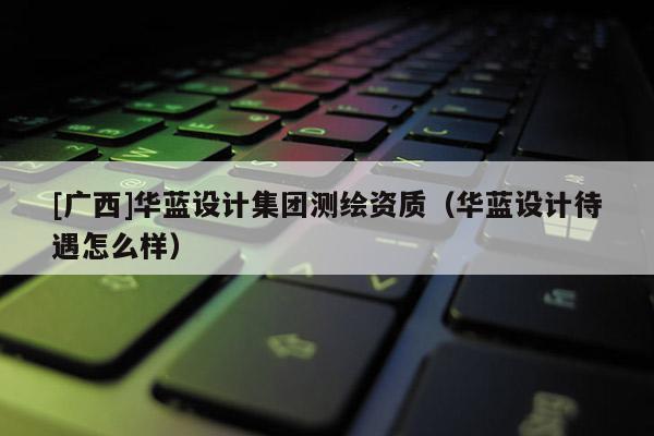 [广西]华蓝设计集团测绘资质（华蓝设计待遇怎么样）