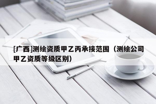 [广西]测绘资质甲乙丙承接范围（测绘公司甲乙资质等级区别）