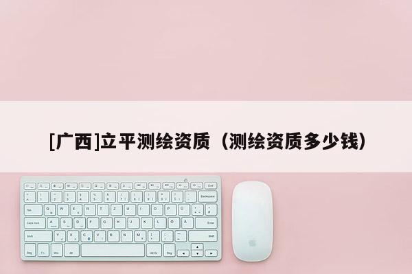 [广西]立平测绘资质（测绘资质多少钱）