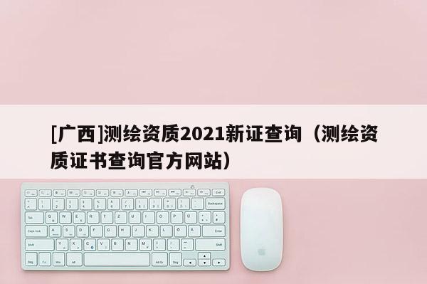 [广西]测绘资质2021新证查询（测绘资质证书查询官方网站）