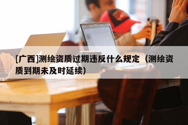 [广西]测绘资质过期违反什么规定（测绘资质到期未及时延续）