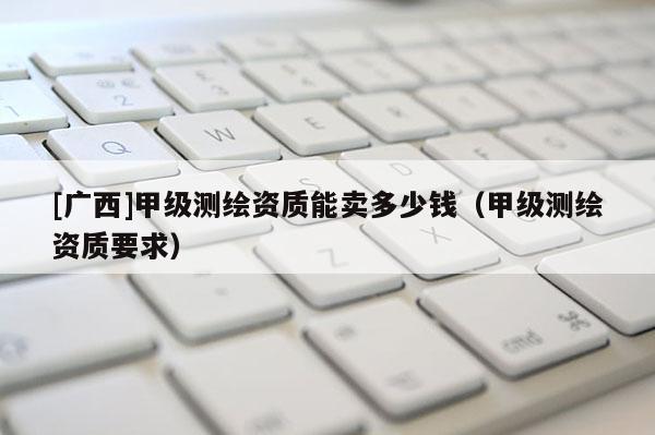 [广西]甲级测绘资质能卖多少钱（甲级测绘资质要求）