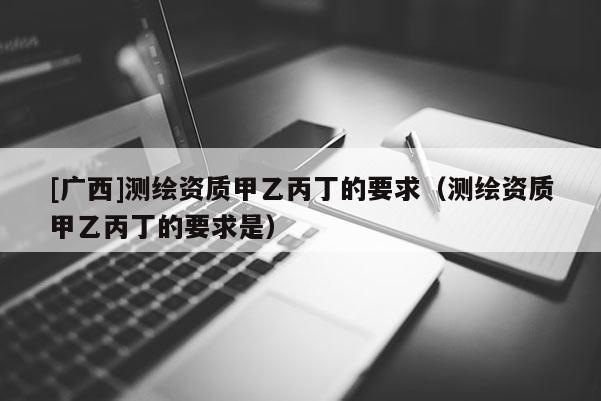 [广西]测绘资质甲乙丙丁的要求（测绘资质甲乙丙丁的要求是）