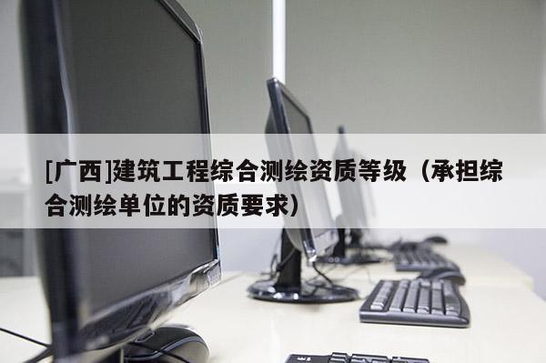 [广西]建筑工程综合测绘资质等级（承担综合测绘单位的资质要求）
