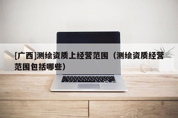 [广西]测绘资质上经营范围（测绘资质经营范围包括哪些）