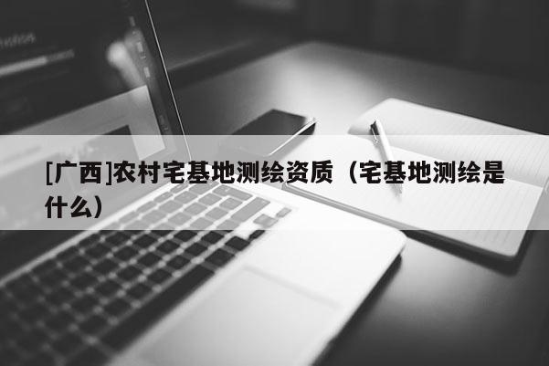 [广西]农村宅基地测绘资质（宅基地测绘是什么）