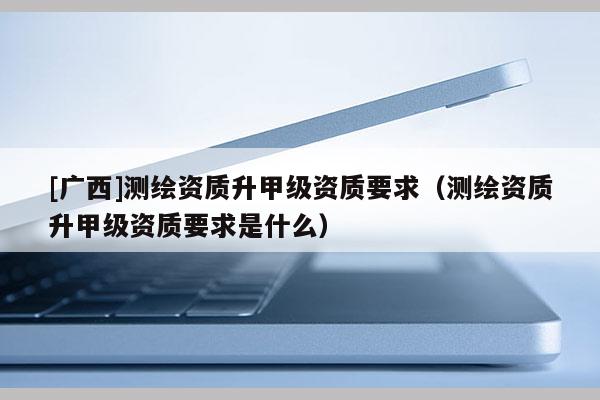 [广西]测绘资质升甲级资质要求（测绘资质升甲级资质要求是什么）