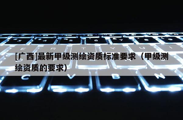 [广西]最新甲级测绘资质标准要求（甲级测绘资质的要求）