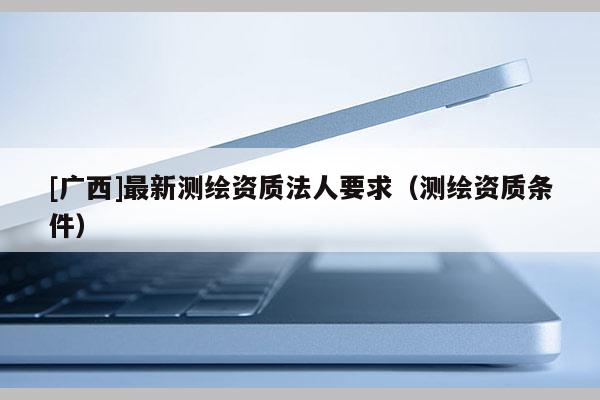 [广西]最新测绘资质法人要求（测绘资质条件）