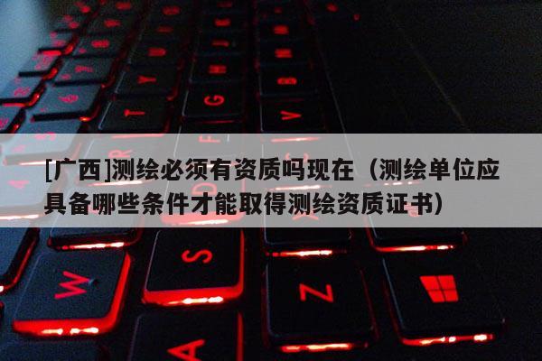 [广西]测绘必须有资质吗现在（测绘单位应具备哪些条件才能取得测绘资质证书）