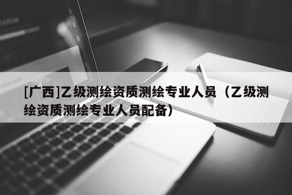 [广西]乙级测绘资质测绘专业人员（乙级测绘资质测绘专业人员配备）