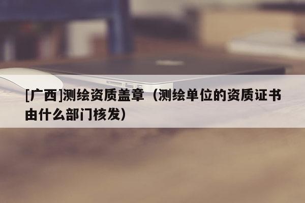 [广西]测绘资质盖章（测绘单位的资质证书由什么部门核发）