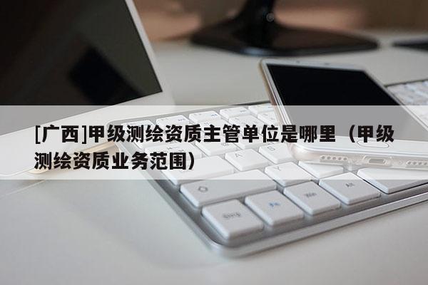 [广西]甲级测绘资质主管单位是哪里（甲级测绘资质业务范围）