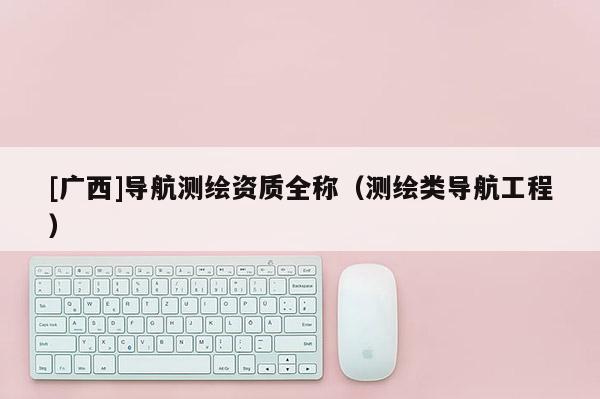 [广西]导航测绘资质全称（测绘类导航工程）