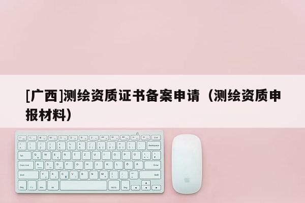 [广西]测绘资质证书备案申请（测绘资质申报材料）