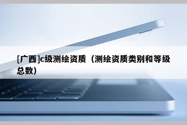 [广西]c级测绘资质（测绘资质类别和等级总数）