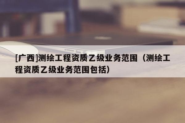 [广西]测绘工程资质乙级业务范围（测绘工程资质乙级业务范围包括）