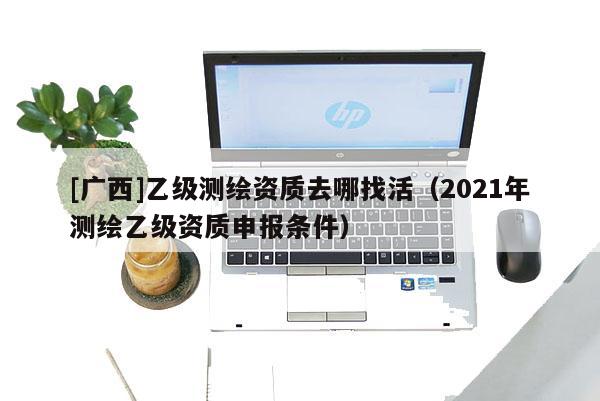 [广西]乙级测绘资质去哪找活（2021年测绘乙级资质申报条件）