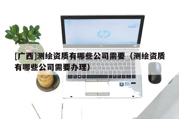 [广西]测绘资质有哪些公司需要（测绘资质有哪些公司需要办理）