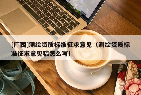 [广西]测绘资质标准征求意见（测绘资质标准征求意见稿怎么写）