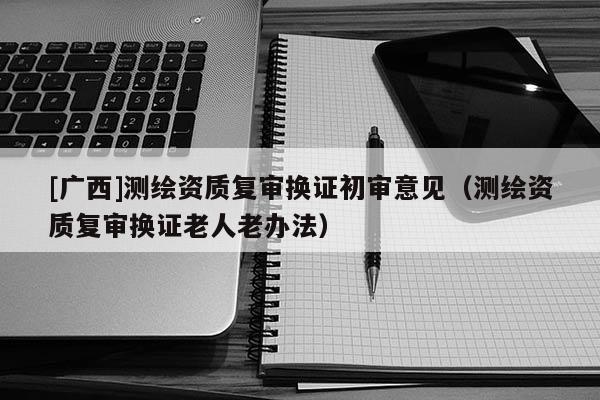 [广西]测绘资质复审换证初审意见（测绘资质复审换证老人老办法）