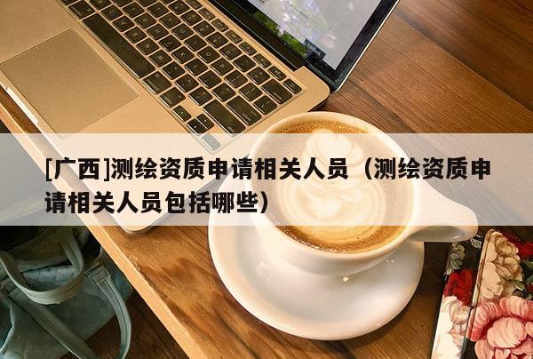 [广西]测绘资质申请相关人员（测绘资质申请相关人员包括哪些）