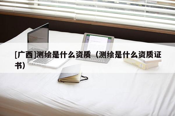 [广西]测绘是什么资质（测绘是什么资质证书）