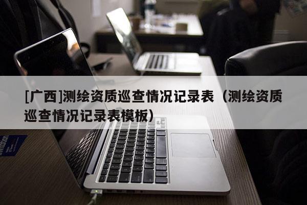 [广西]测绘资质巡查情况记录表（测绘资质巡查情况记录表模板）