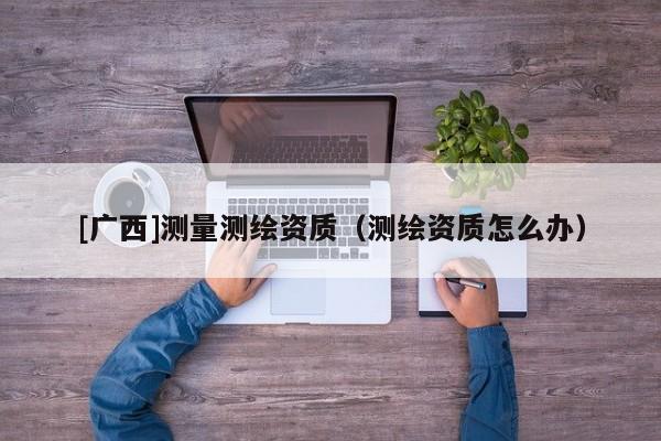 [广西]测量测绘资质（测绘资质怎么办）