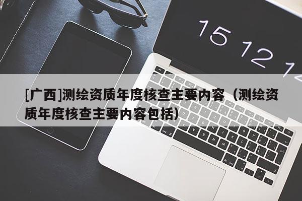 [广西]测绘资质年度核查主要内容（测绘资质年度核查主要内容包括）