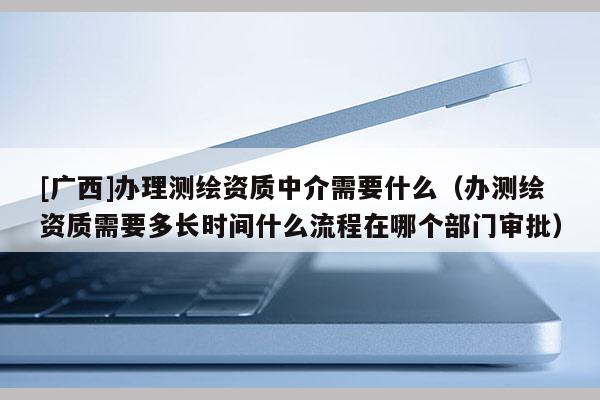 [广西]办理测绘资质中介需要什么（办测绘资质需要多长时间什么流程在哪个部门审批）